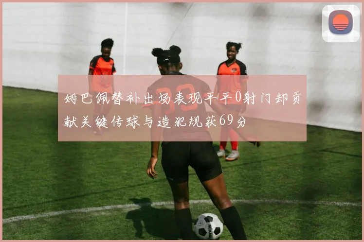 姆巴佩替补出场表现平平0射门却贡献关键传球与造犯规获69分