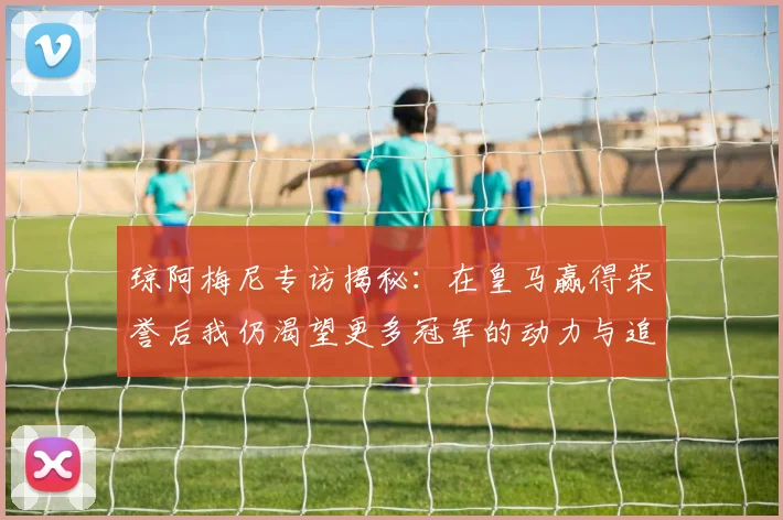 琼阿梅尼专访揭秘：在皇马赢得荣誉后我仍渴望更多冠军的动力与追求