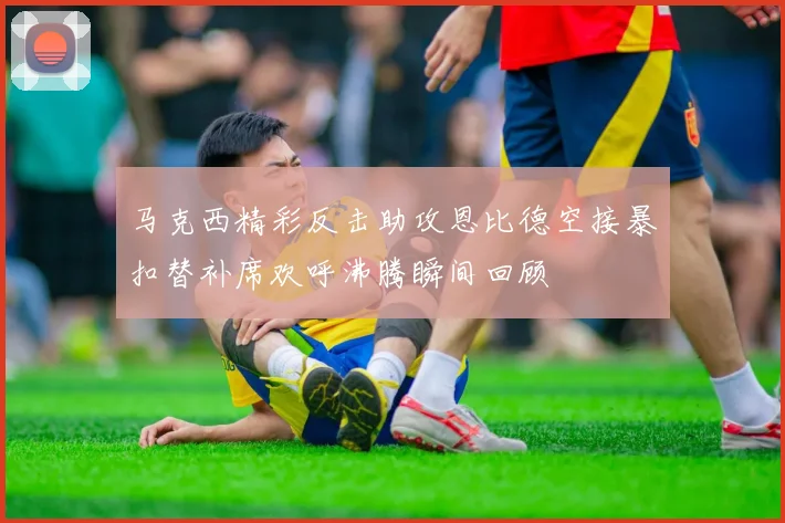 马克西精彩反击助攻恩比德空接暴扣替补席欢呼沸腾瞬间回顾
