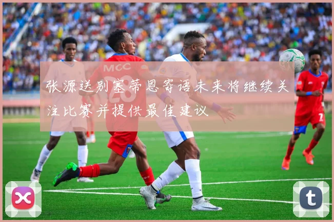 张源送别塞蒂恩寄语未来将继续关注比赛并提供最佳建议