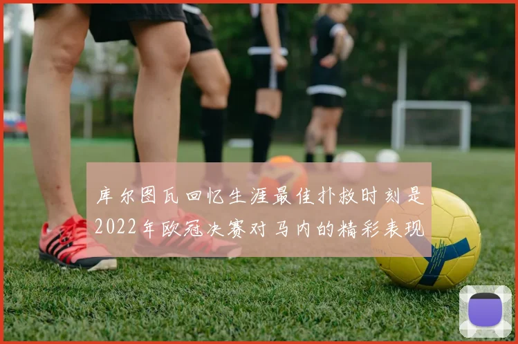 库尔图瓦回忆生涯最佳扑救时刻是2022年欧冠决赛对马内的精彩表现