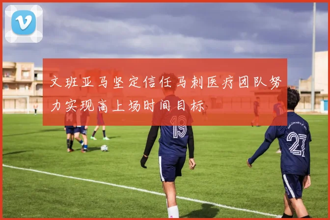 文班亚马坚定信任马刺医疗团队努力实现高上场时间目标