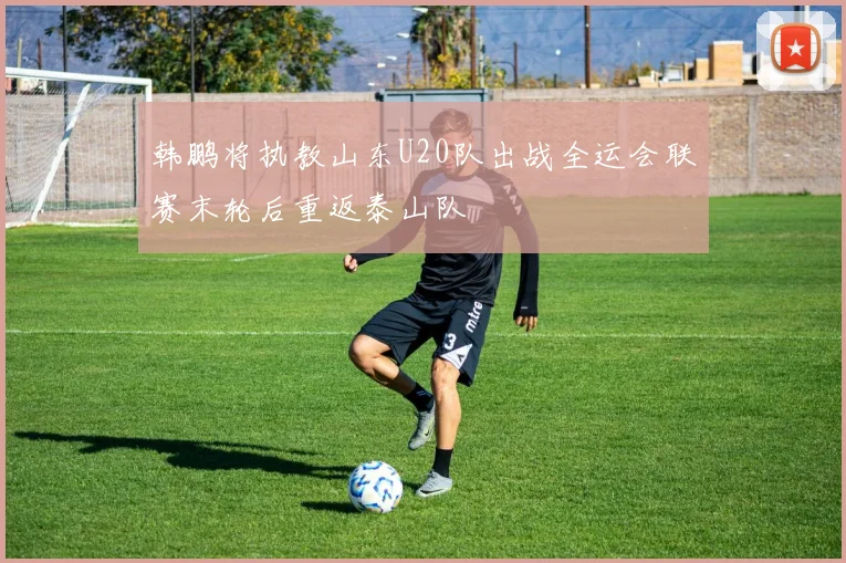 韩鹏将执教山东U20队出战全运会联赛末轮后重返泰山队