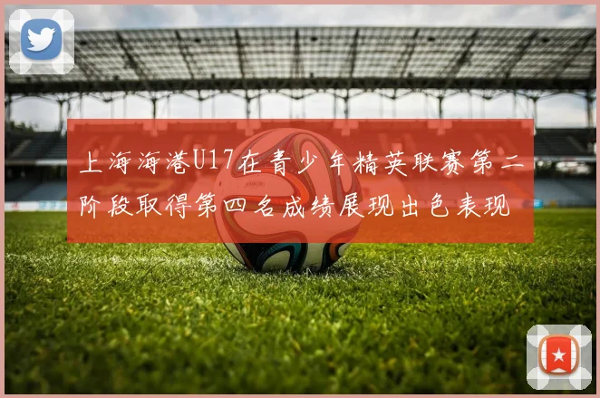 上海海港U17在青少年精英联赛第二阶段取得第四名成绩展现出色表现