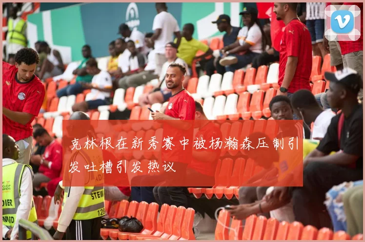 克林根在新秀赛中被杨瀚森压制引发吐槽引发热议