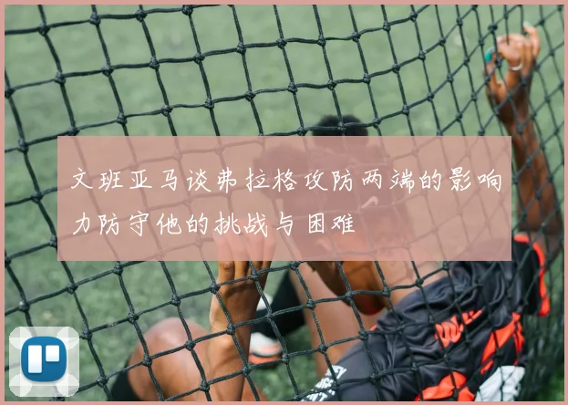 文班亚马谈弗拉格攻防两端的影响力防守他的挑战与困难