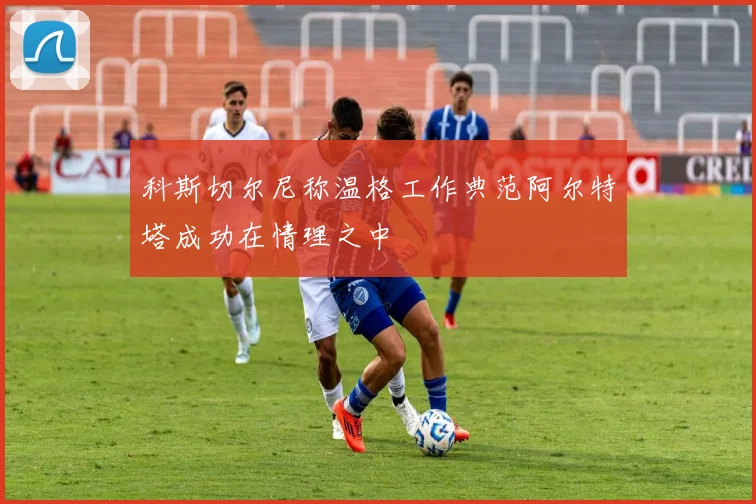 科斯切尔尼称温格工作典范阿尔特塔成功在情理之中