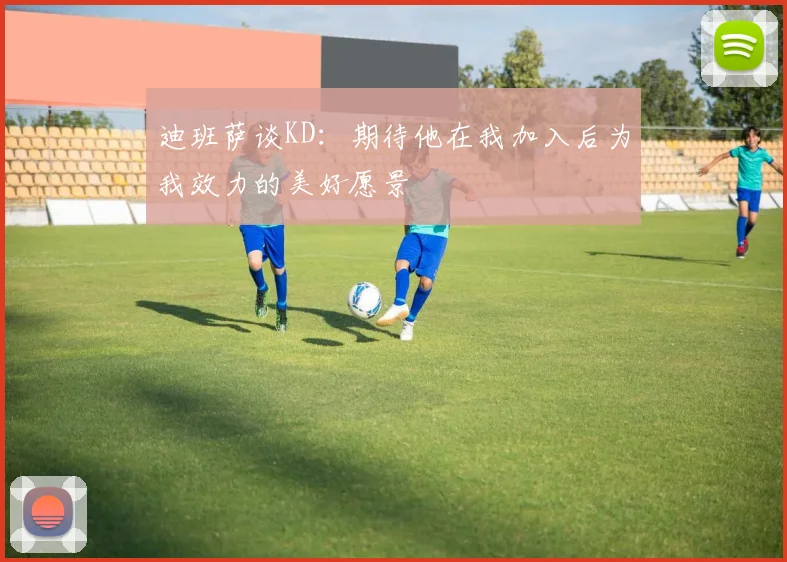 迪班萨谈KD：期待他在我加入后为我效力的美好愿景