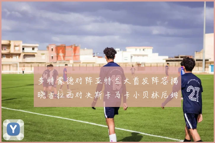 多特蒙德对阵亚特兰大首发阵容揭晓吉拉西对决斯卡马卡小贝林厄姆出战