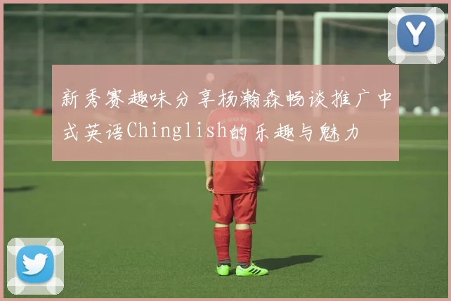 新秀赛趣味分享杨瀚森畅谈推广中式英语Chinglish的乐趣与魅力