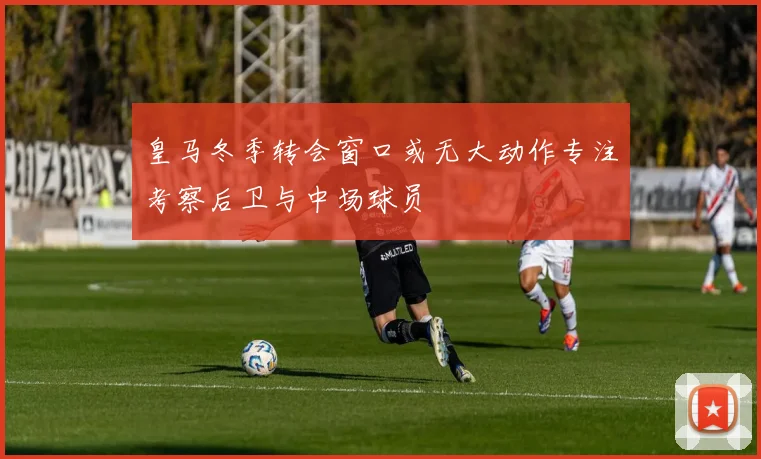 皇马冬季转会窗口或无大动作专注考察后卫与中场球员