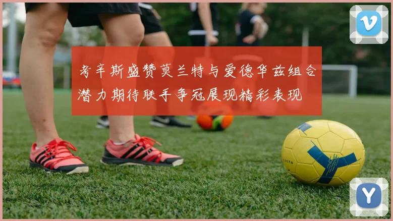 考辛斯盛赞莫兰特与爱德华兹组合潜力期待联手争冠展现精彩表现