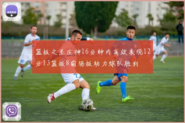篮板之王庄神16分钟内高效表现12分13篮板8前场板助力球队胜利