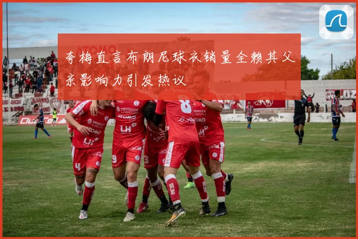夸梅直言布朗尼球衣销量全赖其父亲影响力引发热议