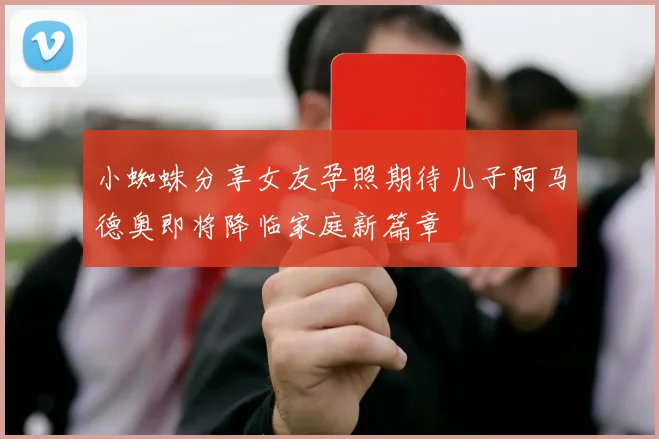 小蜘蛛分享女友孕照期待儿子阿马德奥即将降临家庭新篇章