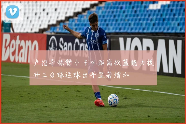 卢指导称赞小卡中距离投篮能力提升三分球运球出手显著增加