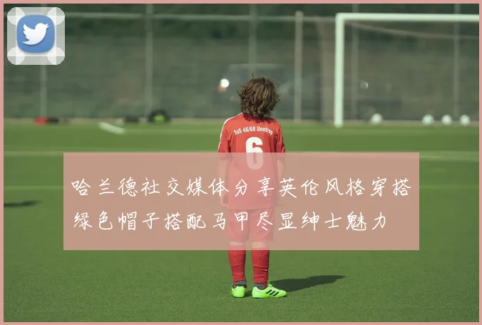 哈兰德社交媒体分享英伦风格穿搭绿色帽子搭配马甲尽显绅士魅力