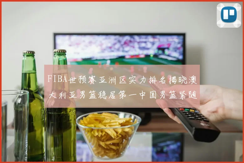 FIBA世预赛亚洲区实力排名揭晓澳大利亚男篮稳居第一中国男篮紧随其后位列第三